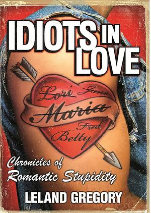 Idiots in Love: Chronicles of Romantic Stupidity by Leland Gregory