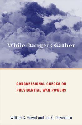 While Dangers Gather: Congressional Checks on Presidential War Powers by William G. Howell, Jon Pevehouse
