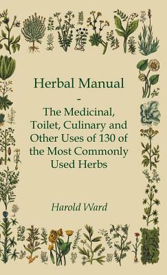 Herbal Manual - The Medicinal, Toilet, Culinary and Other Uses of 130 of the Most Commonly Used Herbs by Harold Ward