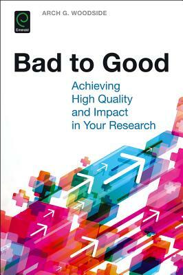 Bad to Good: Achieving High Quality and Impact in Your Research by Arch G. Woodside