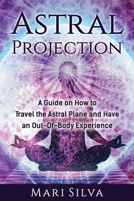 Astral Projection: A Guide on How to Travel the Astral Plane and Have an Out-Of-Body Experience by Mari Silva