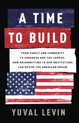 A Time to Build: From Family and Community to Congress and the Campus, How Recommitting to Our Institutions Can Revive the American Dre by Yuval Levin