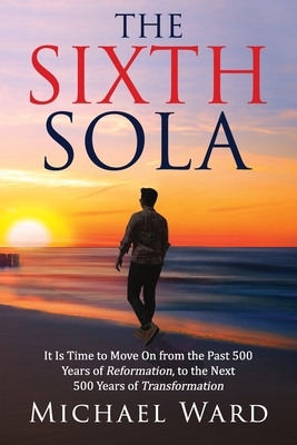 The Sixth Sola: It is time to move on from the past 500 years of Reformation to the next 500 years of Transformation by Michael Ward