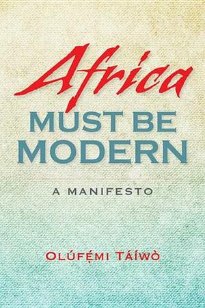 Africa Must Be Modern: A Manifesto by Olúfẹ́mi O. Táíwò