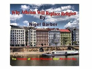 Why Atheism Will Replace Religion: The triumph of earthly pleasures over pie in the sky by Nigel Barber