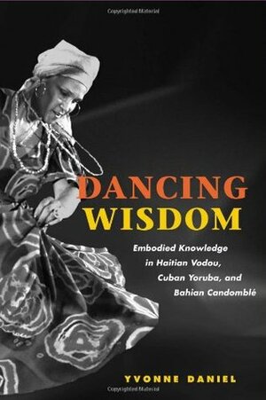 Dancing Wisdom: Embodied Knowledge in Haitian Vodou, Cuban Yoruba, and Bahian Candomblé by Yvonne Daniel