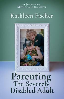 Parenting the Severely Disabled Adult by Kathleen Fischer