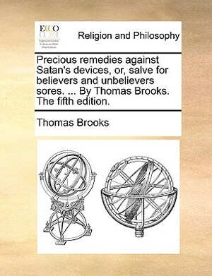 Precious Remedies Against Satan's Devices, Or, Salve for Believers and Unbelievers Sores. ... by Thomas Brooks. the Fifth Edition. by Thomas Brooks