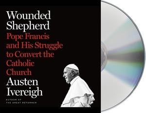 Wounded Shepherd: Pope Francis and His Struggle to Convert the Catholic Church by Austen Ivereigh