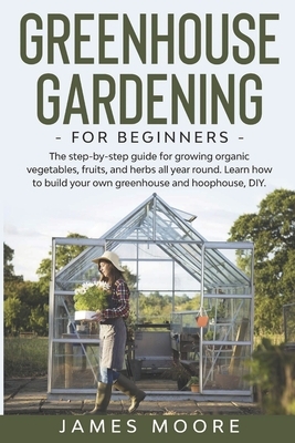 Greenhouse Gardening for Beginners: The Step By Step Guide For Growing Organic Vegetables, Fruits and Herbs All Year Round. Learn How To Build Your Ow by James Moore