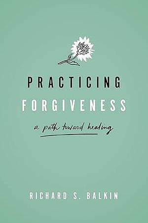 Practicing Forgiveness: A Path Toward Healing by Richard S. Balkin