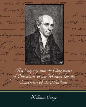 An Enquiry Into the Obligations of Christians to Use Means for the Conversion of the Heathens by William Carey, Carey William Carey