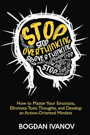 Stop Overthinking: How to Master Your Emotions, Eliminate Toxic Thoughts, and Develop an Action-Oriented Mindset by Bogdan Ivanov, Bogdan Ivanov