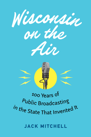 Wisconsin on the Air: 100 Years of Public Broadcasting in the State That Invented It by Jack Mitchell