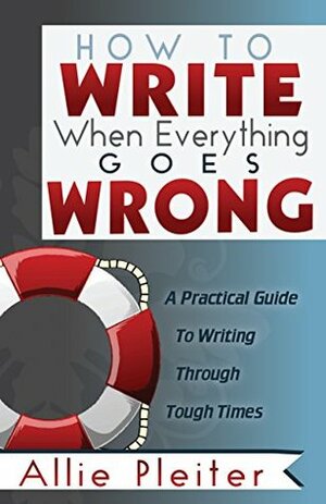 How to WRITE When Everything Goes WRONG: A Practical Guide to Writing Through Tough Times by Allie Pleiter