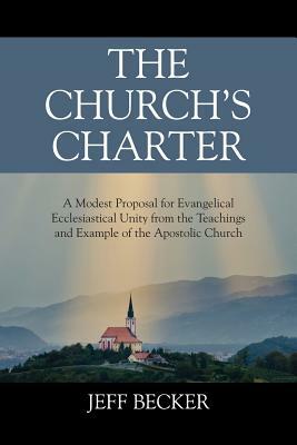 The Church's Charter: A Modest Proposal for Evangelical Ecclesiastical Unity from the Teachings and Example of the Apostolic Church by Jeff Becker