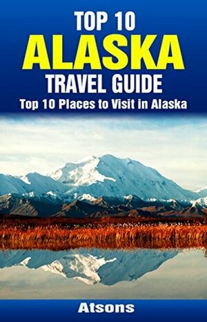 Top 10 Places to Visit in Alaska - Top 10 Alaska Travel Guide (Includes Denali National Park, Juneau, Anchorage, Glacier Bay National Park, Fairbanks, & More) by Atsons