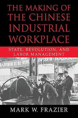 The Making of the Chinese Industrial Workplace: State, Revolution, and Labor Management by Mark W. Frazier