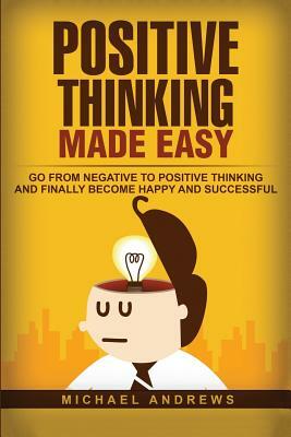 Positive Thinking Made Easy: Go From Negative to Positive Thinking and Finally Become Happy and Successful by Michael Andrews