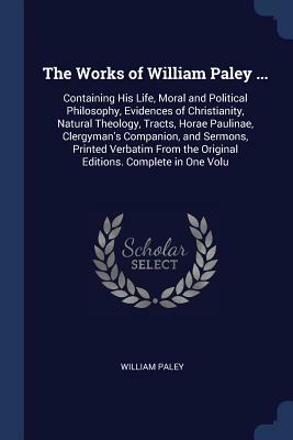 The Works of William Paley ...: Containing His Life, Moral and Political Philosophy, Evidences of Christianity, Natural Theology, Tracts, Horae Paulin by William Paley