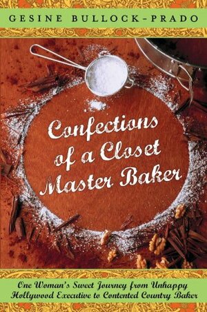 Confections of a Closet Master Baker: One Woman's Sweet Journey from Unhappy Hollywood Executive to Contented Country Baker by Gesine Bullock-Prado