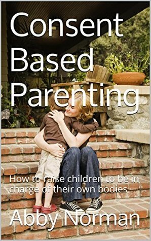 Consent Based Parenting: How to raise children to be in charge of their own bodies by Abby Norman