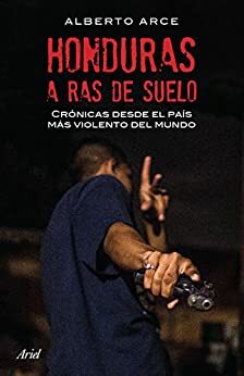 Honduras a ras de suelo: Crónicas desde el país más violento del mundo by Alberto Arce