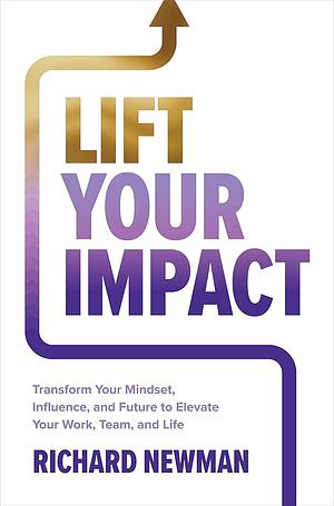 Lift Your Impact: Transform Your Mindset, Influence, and Future to Elevate Your Work, Team, and Life by Richard Newman