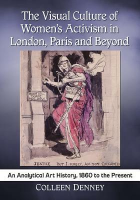 The Visual Culture of Women's Activism in London, Paris and Beyond: An Analytical Art History, 1860 to the Present by Colleen Denney