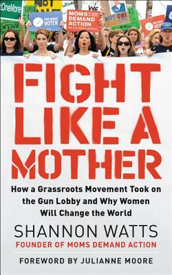 Fight Like a Mother: How a Grassroots Movement Took on the Gun Lobby and Why Women Will Change the World by Shannon Watts