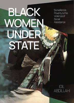 Black Women Under State: Surveillance, Poverty & the Violence of Social Assistance by Idil Abdillahi