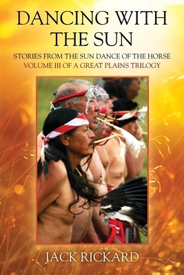 Dancing With The Sun: Stories from the Sun Dance of the Horse - Volume III of a Great Plains Trilogy by Jack Rickard