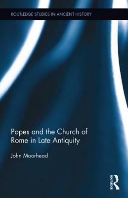 The Popes and the Church of Rome in Late Antiquity by John Moorhead