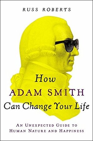 How Adam Smith Can Change Your Life: An Unexpected Guide to Human Nature and Happiness by Russ Roberts