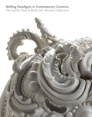 Shifting Paradigms in Contemporary Ceramics: The Garth Clark & Mark del Vecchio Collection by Garth Clark, Cindi Strauss