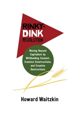 Rinky-Dink Revolution: Moving Beyond Capitalism by Withholding Consent, Creative Constructions, and Creative Destructions by Howard Waitzkin