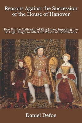 Reasons Against the Succession of the House of Hanover: How Far the Abdication of King James, Supposing it to Be Legal, Ought to Affect the Person of by Daniel Defoe