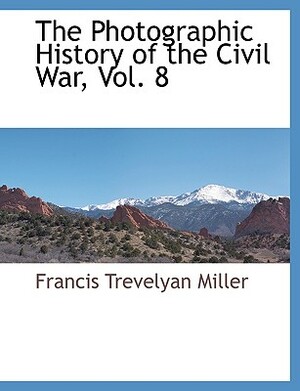 The Photographic History of the Civil War, Vol. 8 by Francis Trevelyan Miller
