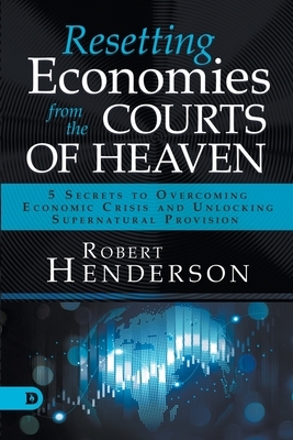 Resetting Economies from the Courts of Heaven: 5 Secrets to Overcoming Economic Crisis and Unlocking Supernatural Provision by Robert Henderson