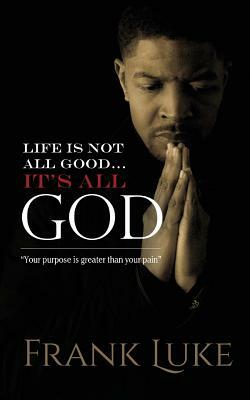 Life Is Not All Good... Its All God: Your purpose is greater than your pain by Frank Luke