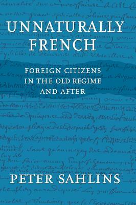 Unnaturally French: Foreign Citizens in the Old Regime and After by Peter Sahlins