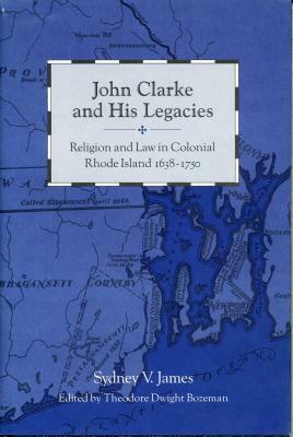 John Clarke and His Legacies: Religion and Law in Colonial Rhode Island, 1638-1750 by Sydney James