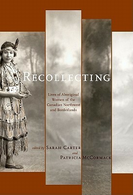 Recollecting: Lives of Aboriginal Women of the Canadian Northwest and Borderlands by Patricia Alice McCormack, Sarah Carter