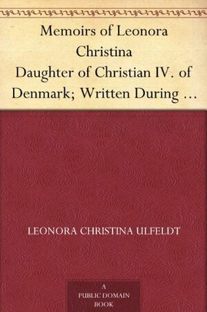 Memoirs of Leonora Christina Daughter of Christian IV. of Denmark; Written During Her Imprisonment in the Blue Tower at Copenhagen 1663-1685 by Leonora Christina Ulfeldt