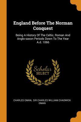England Before The Norman Conquest: Being A History Of The Celtic, Roman And Anglo-saxon Periods Down To The Year A.d. 1066 by Charles Oman