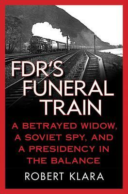 Fdr's Funeral Train: A Betrayed Widow, a Soviet Spy, and a Presidency in the Balance by Robert Klara