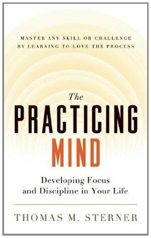 The Practicing Mind: Developing Focus and Discipline in Your Life -- Master Any Skill or Challenge by Learning to Love the Process by Thomas M. Sterner