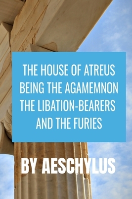 THE HOUSE OF ATREUS BEING THE AGAMEMNON, THE LIBATION-BEARERS AND THE FURIES Aeschylus by Aeschylus