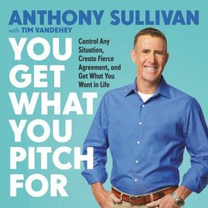 You Get What You Pitch for: Control Any Situation, Create Fierce Agreement, and Get What You Want in Life by Tim Vandehey, Anthony Sullivan