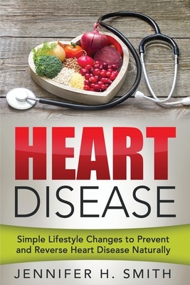 Heart Disease: Simple Lifestyle Changes to Prevent and Reverse Heart Disease Naturally by Jennifer H. Smith